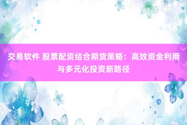 交易软件 股票配资结合期货策略：高效资金利用与多元化投资新路径