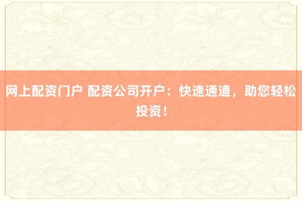 网上配资门户 配资公司开户：快速通道，助您轻松投资！