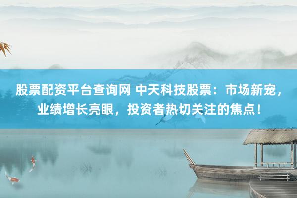 股票配资平台查询网 中天科技股票：市场新宠，业绩增长亮眼，投资者热切关注的焦点！