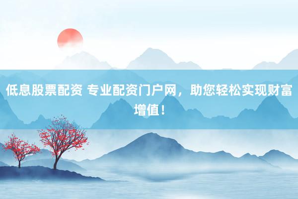 低息股票配资 专业配资门户网，助您轻松实现财富增值！