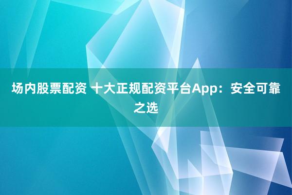 场内股票配资 十大正规配资平台App：安全可靠之选