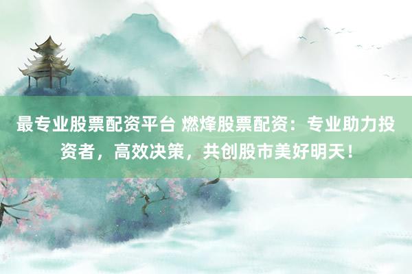 最专业股票配资平台 燃烽股票配资：专业助力投资者，高效决策，共创股市美好明天！