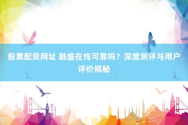股票配资网址 融盛在线可靠吗？深度测评与用户评价揭秘