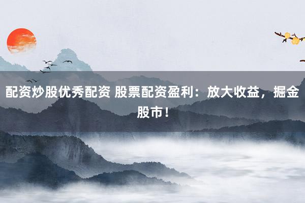 配资炒股优秀配资 股票配资盈利：放大收益，掘金股市！