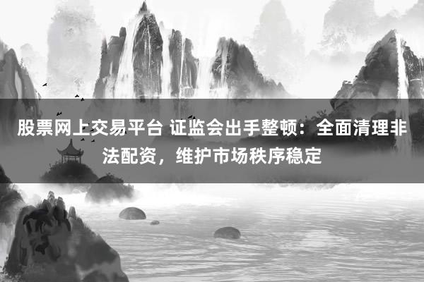 股票网上交易平台 证监会出手整顿：全面清理非法配资，维护市场秩序稳定