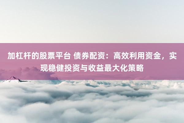 加杠杆的股票平台 债券配资：高效利用资金，实现稳健投资与收益最大化策略