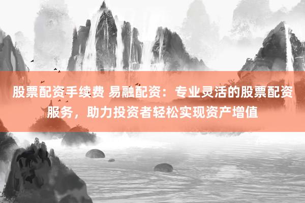 股票配资手续费 易融配资：专业灵活的股票配资服务，助力投资者轻松实现资产增值