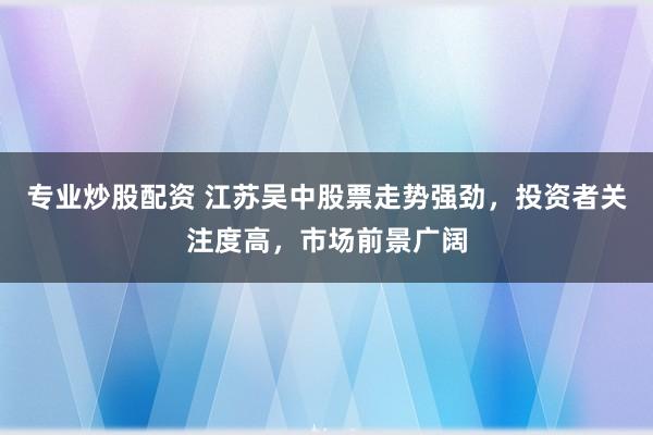 专业炒股配资 江苏吴中股票走势强劲，投资者关注度高，市场前景广阔