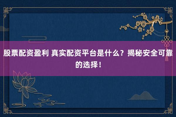 股票配资盈利 真实配资平台是什么？揭秘安全可靠的选择！