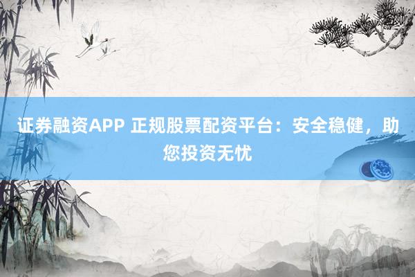 证券融资APP 正规股票配资平台：安全稳健，助您投资无忧