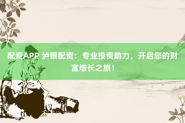 配资APP 泸银配资：专业投资助力，开启您的财富增长之旅！
