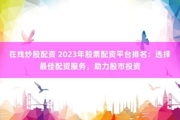 在线炒股配资 2023年股票配资平台排名：选择最佳配资服务，助力股市投资