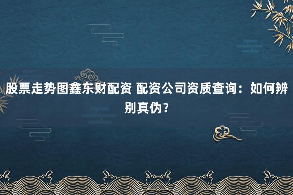 股票走势图鑫东财配资 配资公司资质查询：如何辨别真伪？