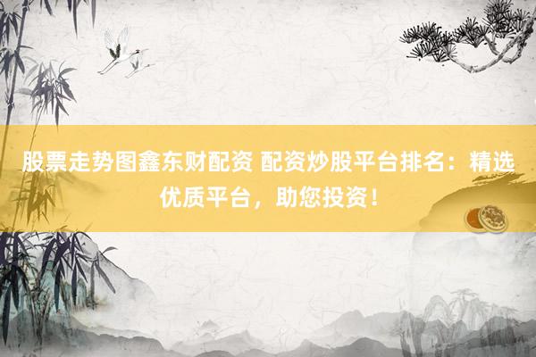 股票走势图鑫东财配资 配资炒股平台排名：精选优质平台，助您投资！
