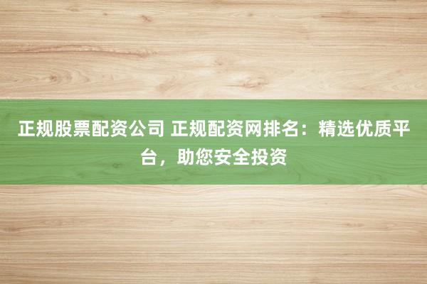 正规股票配资公司 正规配资网排名：精选优质平台，助您安全投资
