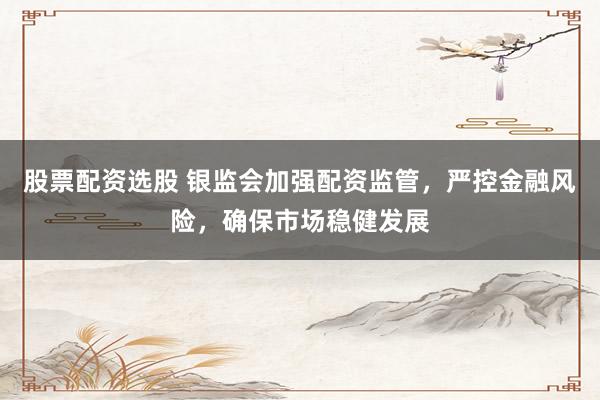 股票配资选股 银监会加强配资监管，严控金融风险，确保市场稳健发展