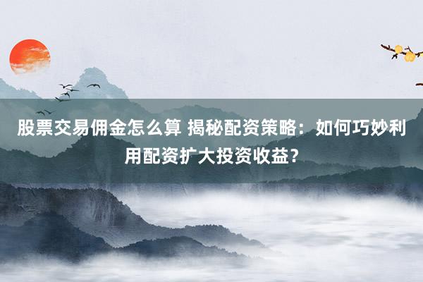 股票交易佣金怎么算 揭秘配资策略：如何巧妙利用配资扩大投资收益？