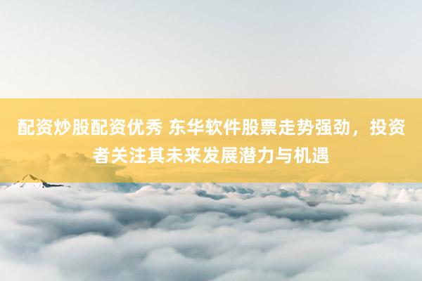配资炒股配资优秀 东华软件股票走势强劲，投资者关注其未来发展潜力与机遇