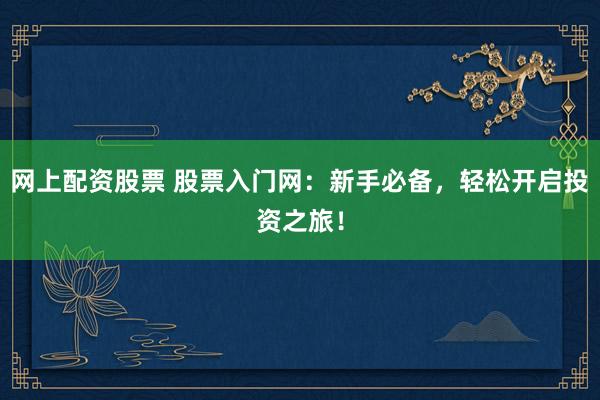 网上配资股票 股票入门网：新手必备，轻松开启投资之旅！