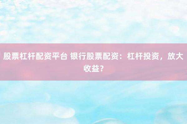 股票杠杆配资平台 银行股票配资：杠杆投资，放大收益？