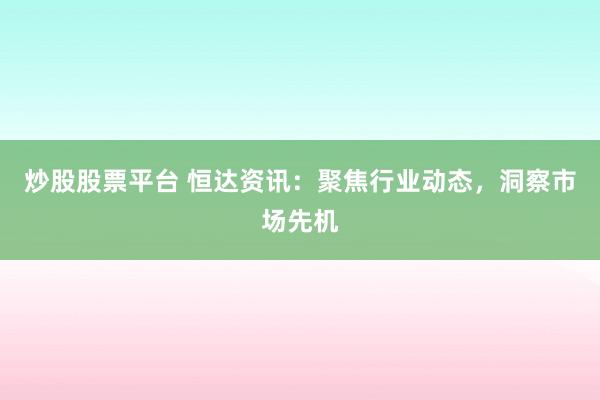 炒股股票平台 恒达资讯：聚焦行业动态，洞察市场先机