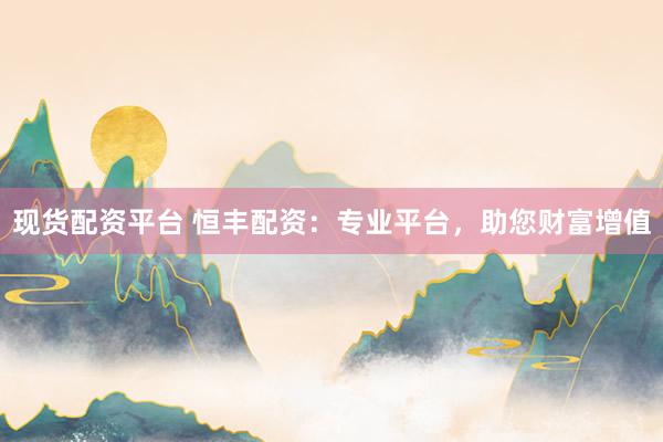现货配资平台 恒丰配资：专业平台，助您财富增值