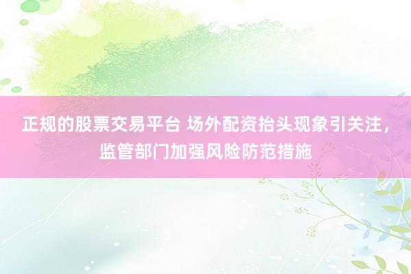 正规的股票交易平台 场外配资抬头现象引关注，监管部门加强风险防范措施