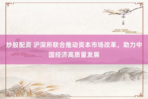 炒股配资 沪深所联合推动资本市场改革，助力中国经济高质量发展