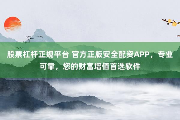 股票杠杆正规平台 官方正版安全配资APP，专业可靠，您的财富增值首选软件