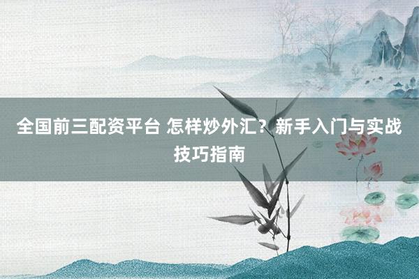 全国前三配资平台 怎样炒外汇？新手入门与实战技巧指南