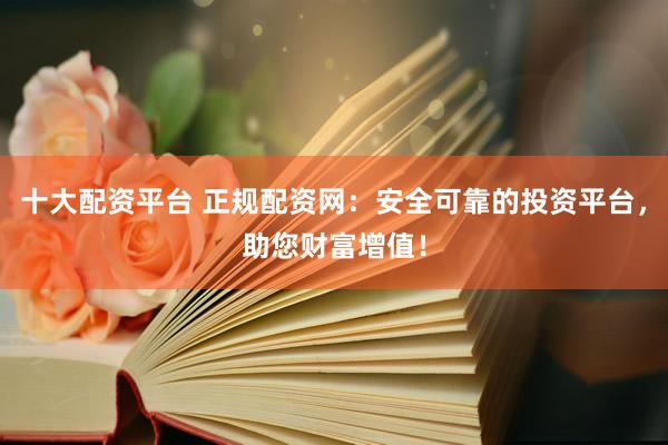 十大配资平台 正规配资网：安全可靠的投资平台，助您财富增值！