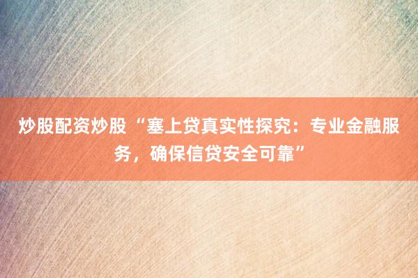 炒股配资炒股 “塞上贷真实性探究：专业金融服务，确保信贷安全可靠”