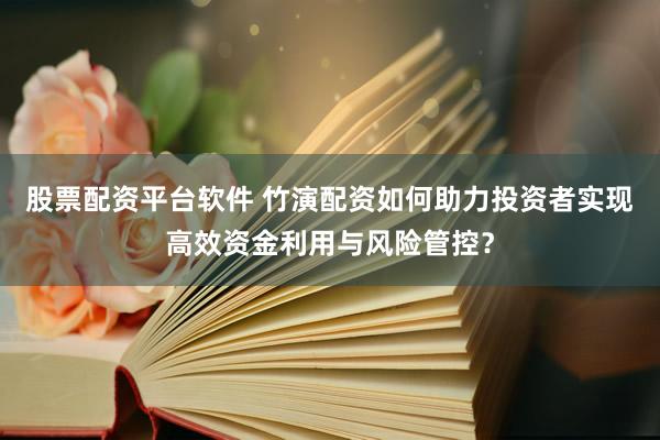 股票配资平台软件 竹演配资如何助力投资者实现高效资金利用与风险管控？