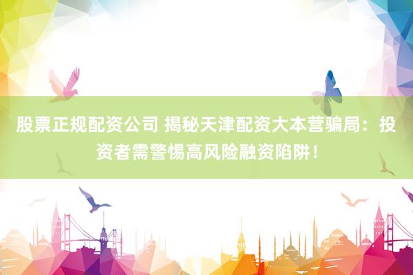 股票正规配资公司 揭秘天津配资大本营骗局：投资者需警惕高风险融资陷阱！