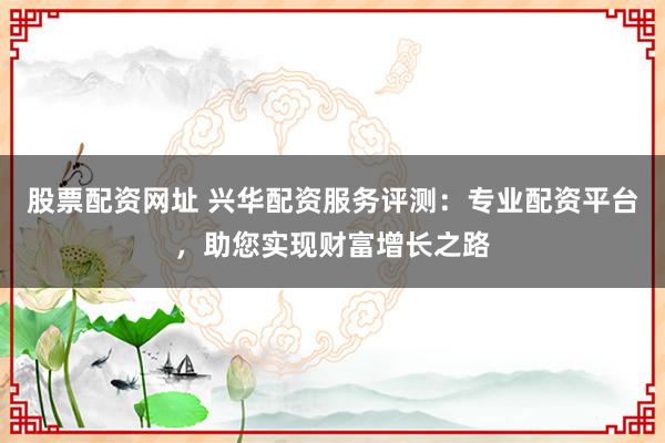 股票配资网址 兴华配资服务评测：专业配资平台，助您实现财富增长之路