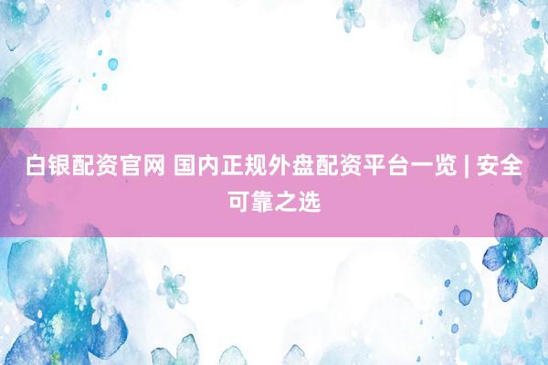 白银配资官网 国内正规外盘配资平台一览 | 安全可靠之选