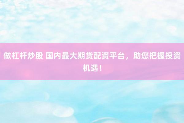 做杠杆炒股 国内最大期货配资平台，助您把握投资机遇！