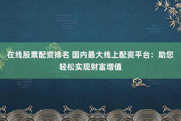 在线股票配资排名 国内最大线上配资平台：助您轻松实现财富增值