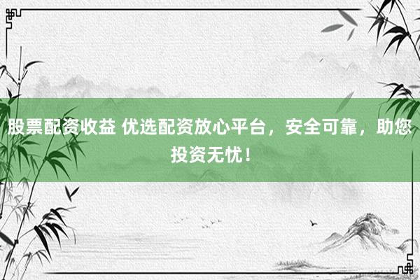 股票配资收益 优选配资放心平台，安全可靠，助您投资无忧！