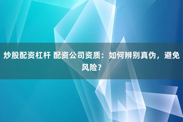 炒股配资杠杆 配资公司资质：如何辨别真伪，避免风险？