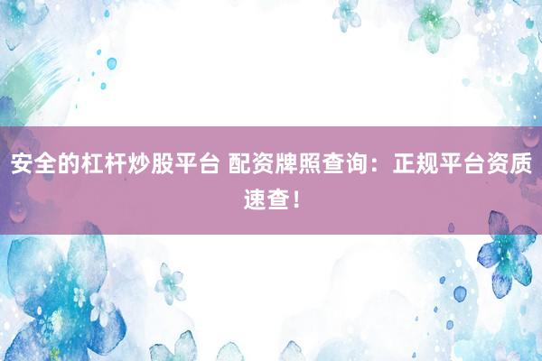 安全的杠杆炒股平台 配资牌照查询：正规平台资质速查！