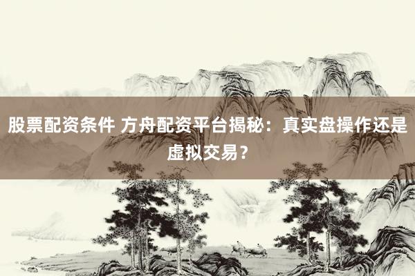 股票配资条件 方舟配资平台揭秘：真实盘操作还是虚拟交易？