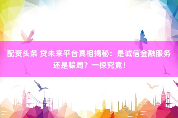 配资头条 贷未来平台真相揭秘：是诚信金融服务还是骗局？一探究竟！