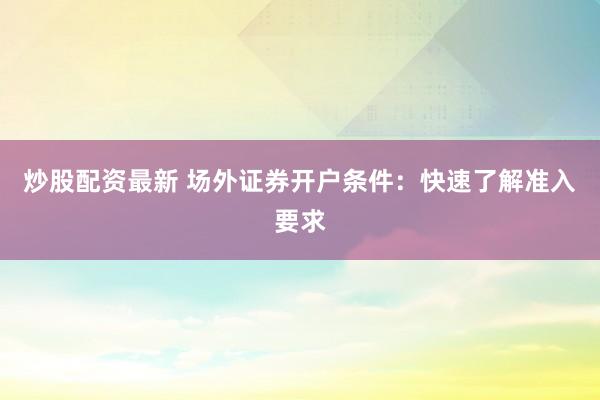 炒股配资最新 场外证券开户条件：快速了解准入要求