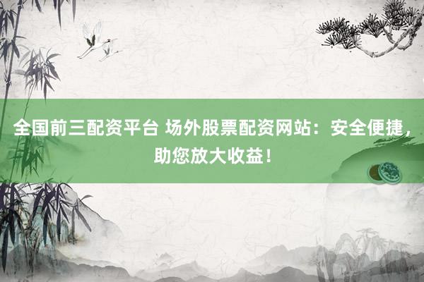 全国前三配资平台 场外股票配资网站：安全便捷，助您放大收益！