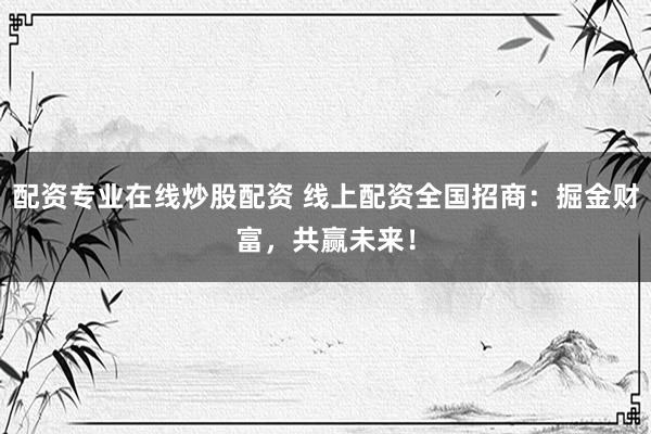 配资专业在线炒股配资 线上配资全国招商：掘金财富，共赢未来！
