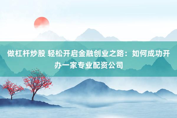 做杠杆炒股 轻松开启金融创业之路：如何成功开办一家专业配资公司