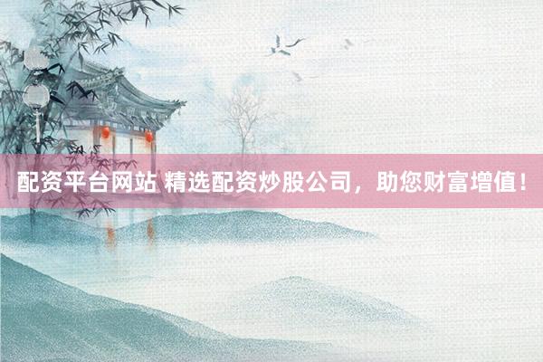 配资平台网站 精选配资炒股公司，助您财富增值！