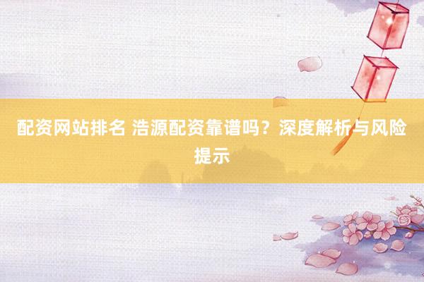 配资网站排名 浩源配资靠谱吗？深度解析与风险提示