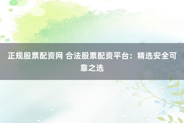 正规股票配资网 合法股票配资平台：精选安全可靠之选